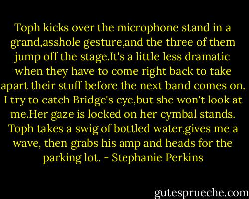 Toph kicks over the microphone stand in a grand,asshole gesture,and the three of them jump off the stage.It's a little less dramatic when they have to come right back to take apart their stuff before the next band comes on. I try to catch Bridge's eye,but she won't look at me.Her gaze is locked on her cymbal stands. Toph takes a swig of bottled water,gives me a wave, then grabs his amp and heads for the parking lot. - Stephanie Perkins
