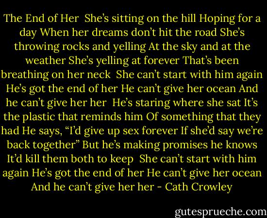 The End of Her<br /><br />She’s sitting on the hill<br />Hoping for a day<br />When her dreams don’t hit the road<br />She’s throwing rocks and yelling<br />At the sky and at the weather<br />She’s yelling at forever<br />That’s been breathing on her neck<br /><br />She can’t start with him again<br />He’s got the end of her<br />He can’t give her ocean<br />And he can’t give her her<br /><br />He’s staring where she sat<br />It’s the plastic that reminds him<br />Of something that they had<br />He says, “I’d give up sex forever<br />If she’d say we’re back together”<br />But he’s making promises he knows<br />It’d kill them both to keep<br /><br />She can’t start with him again<br />He’s got the end of her<br />He can’t give her ocean<br />And he can’t give her her - Cath Crowley