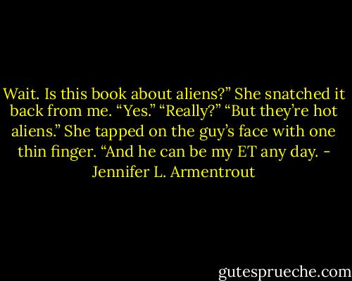Wait. Is this book about aliens?”<br />She snatched it back from me. “Yes.”<br />“Really?”<br />“But they’re hot aliens.” She tapped on the guy’s face with one thin finger. “And he can be my ET any day. - Jennifer L. Armentrout