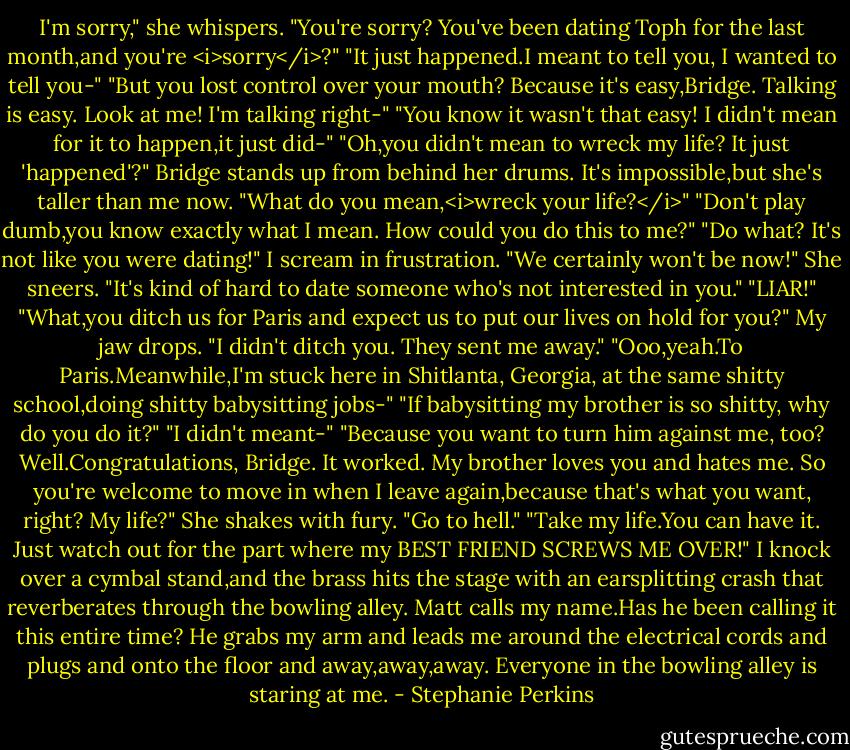 I'm sorry," she whispers.<br />"You're sorry? You've been dating Toph for the last month,and you're <i>sorry</i>?"<br />"It just happened.I meant to tell you, I wanted to tell you-"<br />"But you lost control over your mouth? Because it's easy,Bridge. Talking is easy. Look at me! I'm talking right-"<br />"You know it wasn't that easy! I didn't mean for it to happen,it just did-"<br />"Oh,you didn't mean to wreck my life? It just 'happened'?"<br />Bridge stands up from behind her drums. It's impossible,but she's taller than me now. "What do you mean,<i>wreck your life?</i>"<br />"Don't play dumb,you know exactly what I mean. How could you do this to me?"<br />"Do what? It's not like you were dating!"<br />I scream in frustration. "We certainly won't be now!"<br />She sneers. "It's kind of hard to date someone who's not interested in you."<br />"LIAR!"<br />"What,you ditch us for Paris and expect us to put our lives on hold for you?"<br />My jaw drops. "I didn't ditch you. They sent me away."<br />"Ooo,yeah.To Paris.Meanwhile,I'm stuck here in Shitlanta, Georgia, at the same shitty school,doing shitty babysitting jobs-"<br />"If babysitting my brother is so shitty, why do you do it?"<br />"I didn't meant-"<br />"Because you want to turn him against me, too? Well.Congratulations, Bridge. It worked. My brother loves you and hates me. So you're welcome to move in when I leave again,because that's what you want, right? My life?"<br />She shakes with fury. "Go to hell."<br />"Take my life.You can have it. Just watch out for the part where my BEST FRIEND SCREWS ME OVER!" I knock over a cymbal stand,and the brass hits the stage with an earsplitting crash that reverberates through the bowling alley. Matt calls my name.Has he been calling it this entire time? He grabs my arm and leads me around the electrical cords and plugs and onto the floor and away,away,away.<br />Everyone in the bowling alley is staring at me. - Stephanie Perkins