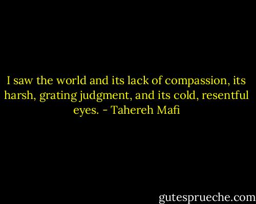I saw the world and its lack of compassion, its harsh, grating judgment, and its cold, resentful eyes. - Tahereh Mafi