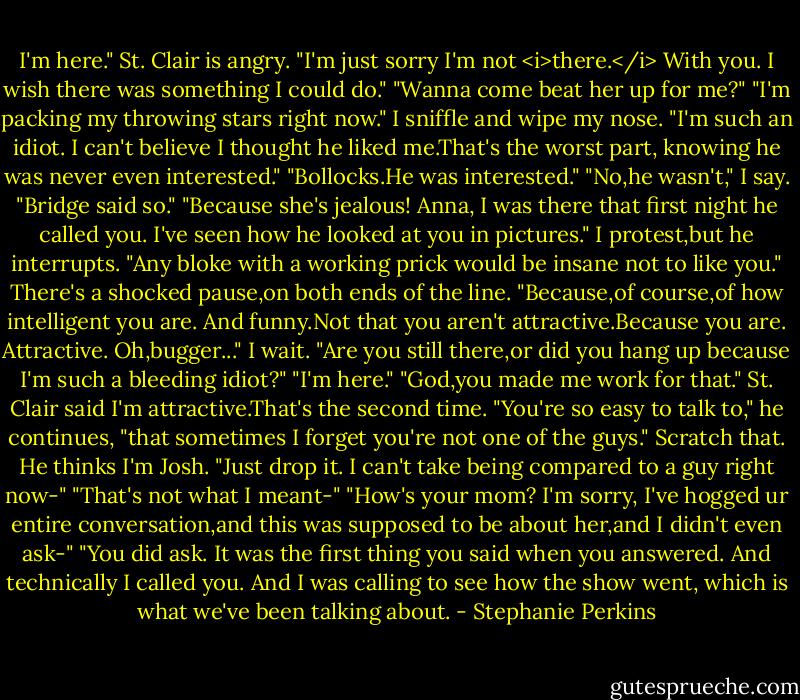 I'm here." St. Clair is angry. "I'm just sorry I'm not <i>there.</i> With you. I wish there was something I could do."<br />"Wanna come beat her up for me?"<br />"I'm packing my throwing stars right now."<br />I sniffle and wipe my nose. "I'm such an idiot. I can't believe I thought he liked me.That's the worst part, knowing he was never even interested."<br />"Bollocks.He was interested."<br />"No,he wasn't," I say. "Bridge said so."<br />"Because she's jealous! Anna, I was there that first night he called you. I've seen how he looked at you in pictures." I protest,but he interrupts. "Any bloke with a working prick would be insane not to like you."<br />There's a shocked pause,on both ends of the line.<br />"Because,of course,of how intelligent you are. And funny.Not that you aren't attractive.Because you are. Attractive. Oh,bugger..."<br />I wait.<br />"Are you still there,or did you hang up because I'm such a bleeding idiot?"<br />"I'm here."<br />"God,you made me work for that."<br />St. Clair said I'm attractive.That's the second time.<br />"You're so easy to talk to," he continues, "that sometimes I forget you're not one of the guys."<br />Scratch that. He thinks I'm Josh. "Just drop it. I can't take being compared to a guy right now-"<br />"That's not what I meant-"<br />"How's your mom? I'm sorry, I've hogged ur entire conversation,and this was supposed to be about her,and I didn't even ask-"<br />"You did ask. It was the first thing you said when you answered. And technically I called you. And I was calling to see how the show went, which is what we've been talking about. - Stephanie Perkins