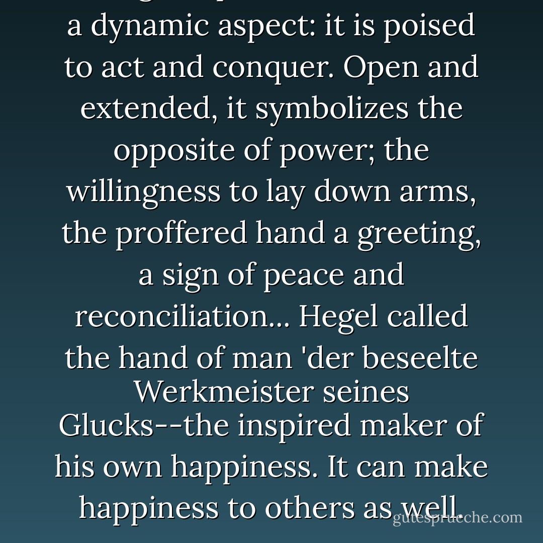 As a sign of power the hand has a dynamic aspect: it is poised to act and conquer. Open and extended, it symbolizes the opposite of power; the willingness to lay down arms, the proffered hand a greeting, a sign of peace and reconciliation... Hegel called the hand of man 'der beseelte Werkmeister seines Glucks--the inspired maker of his own happiness. It can make happiness to others as well. - Hugues Boekraad