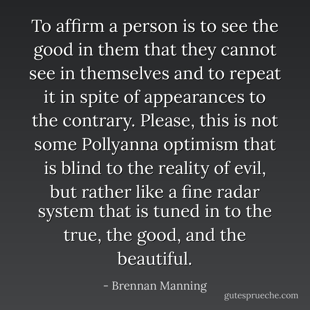 To affirm a person is to see the good in them that they cannot see in themselves and to repeat it in spite of appearances to the contrary. Please, this is not some Pollyanna optimism that is blind to the reality of evil, but rather like a fine radar system that is tuned in to the true, the good, and the beautiful. - Brennan Manning