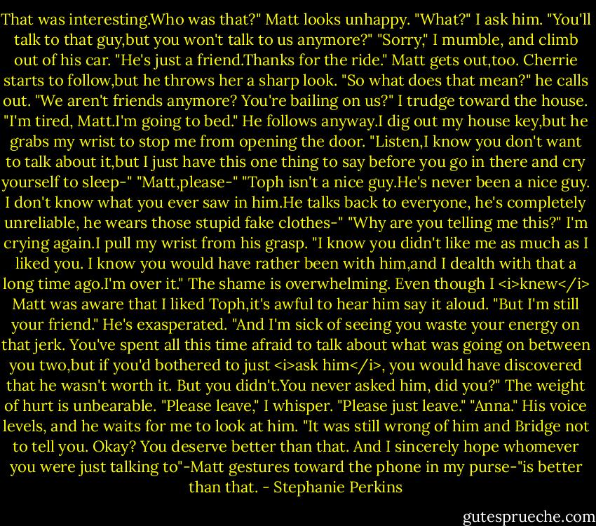 That was interesting.Who was that?"<br />Matt looks unhappy. "What?" I ask him.<br />"You'll talk to that guy,but you won't talk to us anymore?"<br />"Sorry," I mumble, and climb out of his car. "He's just a friend.Thanks for the ride."<br />Matt gets out,too. Cherrie starts to follow,but he throws her a sharp look. "So what does that mean?" he calls out. "We aren't friends anymore? You're bailing on us?"<br />I trudge toward the house. "I'm tired, Matt.I'm going to bed."<br />He follows anyway.I dig out my house key,but he grabs my wrist to stop me from opening the door. "Listen,I know you don't want to talk about it,but I just have this one thing to say before you go in there and cry yourself to sleep-"<br />"Matt,please-"<br />"Toph isn't a nice guy.He's never been a nice guy. I don't know what you ever saw in him.He talks back to everyone, he's completely unreliable, he wears those stupid fake clothes-"<br />"Why are you telling me this?" I'm crying again.I pull my wrist from his grasp.<br />"I know you didn't like me as much as I liked you. I know you would have rather been with him,and I dealth with that a long time ago.I'm over it."<br />The shame is overwhelming. Even though I <i>knew</i> Matt was aware that I liked Toph,it's awful to hear him say it aloud.<br />"But I'm still your friend." He's exasperated. "And I'm sick of seeing you waste your energy on that jerk. You've spent all this time afraid to talk about what was going on between you two,but if you'd bothered to just <i>ask him</i>, you would have discovered that he wasn't worth it. But you didn't.You never asked him, did you?"<br />The weight of hurt is unbearable. "Please leave," I whisper. "Please just leave."<br />"Anna." His voice levels, and he waits for me to look at him. "It was still wrong of him and Bridge not to tell you. Okay? You deserve better than that. And I sincerely hope whomever you were just talking to"-Matt gestures toward the phone in my purse-"is better than that. - Stephanie Perkins