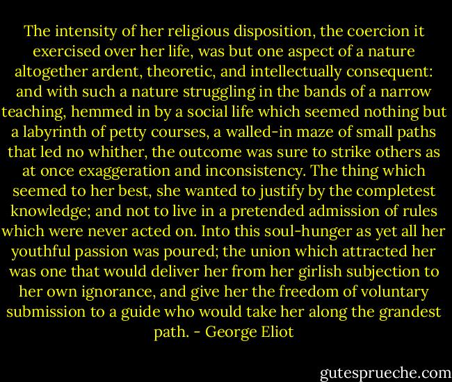 The intensity of her religious disposition, the coercion it exercised over her life, was but one aspect of a nature altogether ardent, theoretic, and intellectually consequent: and with such a nature struggling in the bands of a narrow teaching, hemmed in by a social life which seemed nothing but a labyrinth of petty courses, a walled-in maze of small paths that led no whither, the outcome was sure to strike others as at once exaggeration and inconsistency. The thing which seemed to her best, she wanted to justify by the completest knowledge; and not to live in a pretended admission of rules which were never acted on. Into this soul-hunger as yet all her youthful passion was poured; the union which attracted her was one that would deliver her from her girlish subjection to her own ignorance, and give her the freedom of voluntary submission to a guide who would take her along the grandest path. - George Eliot