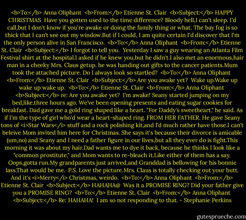 <b>To:</b> Anna Oliphant <br /><b>From:</b> Etienne St. Clair <br /><b>Subject:</b> HAPPY CHRISTMAS<br /><br />Have you gotten used to the time difference? Bloody hell,I can't sleep. I'd call,but I don't know if you're awake or doing the family thing or what. The bay fog is so thick that I can't see out my window.But if I could, I am quite certain I'd discover that I'm the only person alive in San Francisco.<br /><br /><b>To:</b> Anna Oliphant <br /><b>From:</b> Etienne St. Clair <br /><b>Subject:</b> I forgot to tell you.<br /><br />Yesterday I saw a guy wearing an Atlanta Film Festival shirt at the hospital.I asked if he knew you,but he didn't.I also met an enormous,hair man in a cheeky Mrs. Claus getup. he was handing out gifts to the cancer patients.Mum took the attached picture. Do I always look so startled?<br /><br /><b>To:</b> Anna Oliphant <br /><b>From:</b> Etienne St. Clair <br /><b>Subject:</b> Are you awake yet?<br /><br />Wake up.Wake up wake up wake up.<br /><br /><b>To:</b> Etienne St. Clair <br /><b>From:</b> Anna Oliphant <br /><b>Subject:</b> re: Are you awake yet?<br /><br />I'm awake! Seany started jumping on my bed,like,three hours ago. We've been opening presents and eating sugar cookies for breakfast. Dad gave me a gold ring shaped like a heart. "For Daddy's sweetheart," he said. As if I'm the type of girl who'd wear a heart-shaped ring. FROM HER FATHER. He gave Seany tons of <i>Star Wars</i> stuff and a rock polishing kit,and I'd much rather have those.I can't beleive Mom invited him here for Christmas. She says it's because their divorce is amicable (um,no) and Seany and I need a father figure in our lives,but all they ever do is fight.This morning it was about my hair.Dad wants me to dye it back, because he thinks I look like a "common prostitute," and Mom wants to re-bleach it.Like either of them has a say. Oops,gotta run.My grandparents just arrived,and Granddad is bellowing for his bonnie lass.That would be me.<br /><br />P.S. Love the picture.Mrs. Claus is totally checking out your butt. And it's <i>Merry</i> Christmas, weirdo.<br /><br /><b>To:</b> Anna Oliphant <br /><b>From:</b> Etienne St. Clair <br /><b>Subject:</b> HAHAHA@<br /><br />Was it a PROMISE RING? Did your father give you a PROMISE RING?<br /><br /><b>To:</b> Etienne St. Clair <br /><b>From:</b> Anna Oliphant <br /><b>Subject:</b> Re: HAHAHA!<br /><br />I am so not responding to that. - Stephanie Perkins