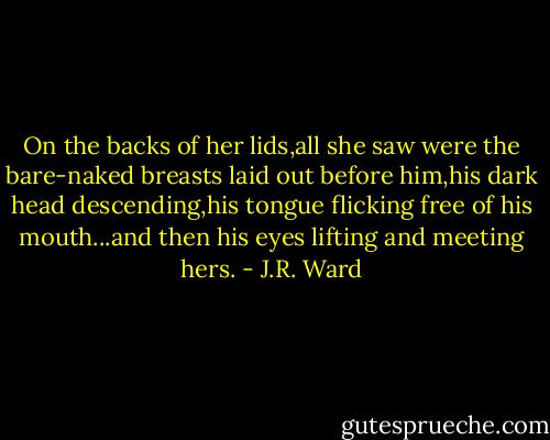 On the backs of her lids,all she saw were the bare-naked breasts laid out before him,his dark head descending,his tongue flicking free of his mouth...and then his eyes lifting and meeting hers. - J.R. Ward