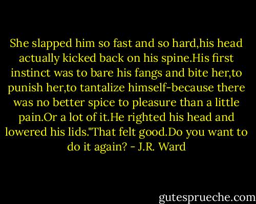 She slapped him so fast and so hard,his head actually kicked back on his spine.His first instinct was to bare his fangs and bite her,to punish her,to tantalize himself-because there was no better spice to pleasure than a little pain.Or a lot of it.He righted his head and lowered his lids."That felt good.Do you want to do it again? - J.R. Ward