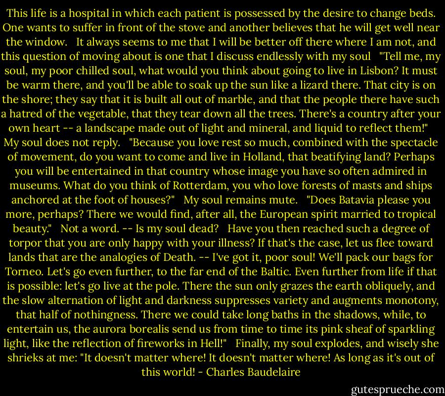 This life is a hospital in which each patient is possessed by the desire to change beds. One wants to suffer in front of the stove and another believes that he will get well near the window.<br /><br /> It always seems to me that I will be better off there where I am not, and this question of moving about is one that I discuss endlessly with my soul<br /><br /> "Tell me, my soul, my poor chilled soul, what would you think about going to live in Lisbon? It must be warm there, and you'll be able to soak up the sun like a lizard there. That city is on the shore; they say that it is built all out of marble, and that the people there have such a hatred of the vegetable, that they tear down all the trees. There's a country after your own heart -- a landscape made out of light and mineral, and liquid to reflect them!"<br /><br /> My soul does not reply.<br /><br /> "Because you love rest so much, combined with the spectacle of movement, do you want to come and live in Holland, that beatifying land? Perhaps you will be entertained in that country whose image you have so often admired in museums. What do you think of Rotterdam, you who love forests of masts and ships anchored at the foot of houses?"<br /><br /> My soul remains mute.<br /><br /> "Does Batavia please you more, perhaps? There we would find, after all, the European spirit married to tropical beauty."<br /><br /> Not a word. -- Is my soul dead?<br /><br /> Have you then reached such a degree of torpor that you are only happy with your illness? If that's the case, let us flee toward lands that are the analogies of Death. -- I've got it, poor soul! We'll pack our bags for Torneo. Let's go even further, to the far end of the Baltic. Even further from life if that is possible: let's go live at the pole. There the sun only grazes the earth obliquely, and the slow alternation of light and darkness suppresses variety and augments monotony, that half of nothingness. There we could take long baths in the shadows, while, to entertain us, the aurora borealis send us from time to time its pink sheaf of sparkling light, like the reflection of fireworks in Hell!"<br /><br /> Finally, my soul explodes, and wisely she shrieks at me: "It doesn't matter where! It doesn't matter where! As long as it's out of this world! - Charles Baudelaire