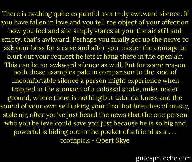 There is nothing quite as painful as a truly awkward silence. If you have fallen in love and you tell the object of your affection how you feel and she simply stares at you, the air still and empty, that's awkward. Perhaps you finally get up the nerve to ask your boss for a raise and after you master the courage to blurt out your request he lets it hang there in the open air. This can be an awkward silence as well. But for some reason both these examples pale in comparison to the kind of uncomfortable silence a person might experience when trapped in the stomach of a colossal snake, miles under ground, where there is nothing but total darkness and the sound of your own self taking your final hot breathes of musty, stale air, after you've just heard the news that the one person who you believe could save you just because he is so big and powerful is hiding out in the pocket of a friend as a . . . toothpick - Obert Skye