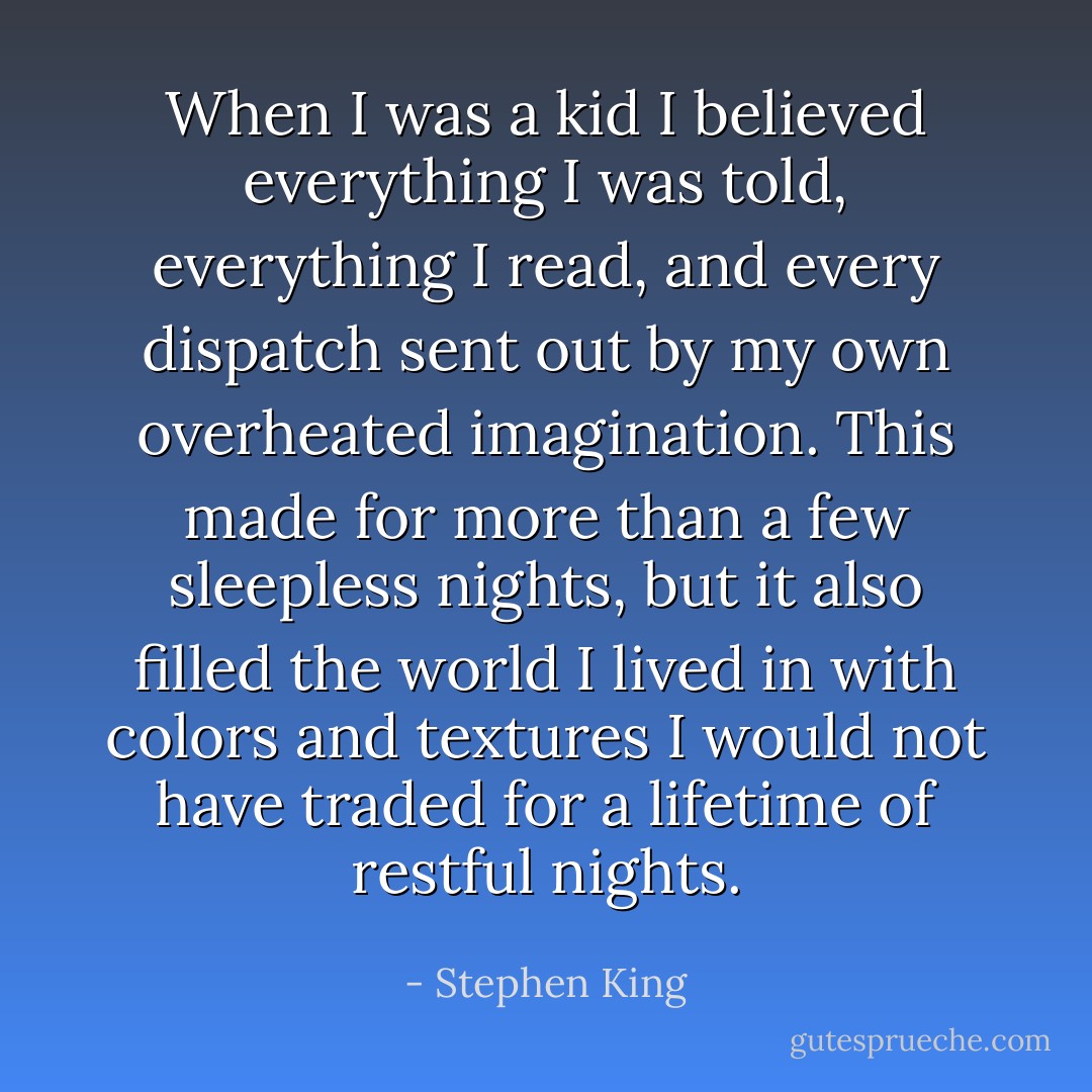 When I was a kid I believed everything I was told, everything I read, and every dispatch sent out by my own overheated imagination. This made for more than a few sleepless nights, but it also filled the world I lived in with colors and textures I would not have traded for a lifetime of restful nights. - Stephen King