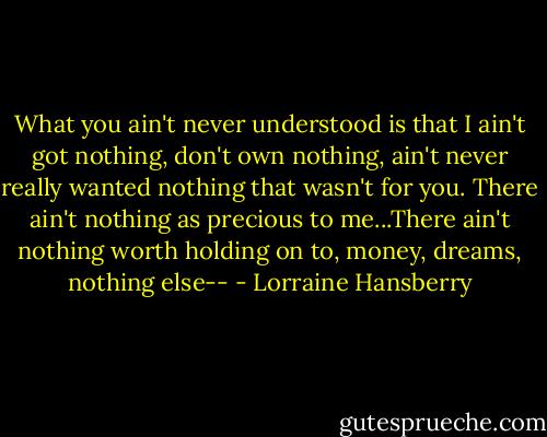 What you ain't never understood is that I ain't got nothing, don't own nothing, ain't never really wanted nothing that wasn't for you. There ain't nothing as precious to me...There ain't nothing worth holding on to, money, dreams, nothing else-- - Lorraine Hansberry