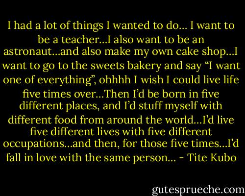 I had a lot of things I wanted to do… I want to be a teacher…I also want to be an astronaut…and also make my own cake shop…I want to go to the sweets bakery and say “I want one of everything”, ohhhh I wish I could live life five times over…Then I’d be born in five different places, and I’d stuff myself with different food from around the world…I’d live five different lives with five different occupations…and then, for those five times…I’d fall in love with the same person… - Tite Kubo