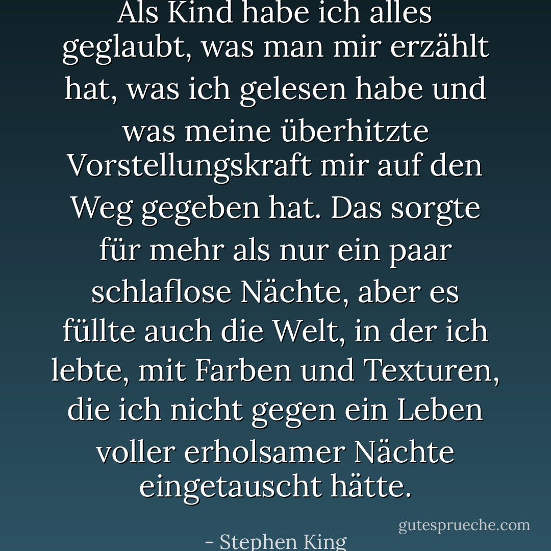 Als Kind habe ich alles geglaubt, was man mir erzählt hat, was ich gelesen habe und was meine überhitzte Vorstellungskraft mir auf den Weg gegeben hat. Das sorgte für mehr als nur ein paar schlaflose Nächte, aber es füllte auch die Welt, in der ich lebte, mit Farben und Texturen, die ich nicht gegen ein Leben voller erholsamer Nächte eingetauscht hätte. - Stephen King<