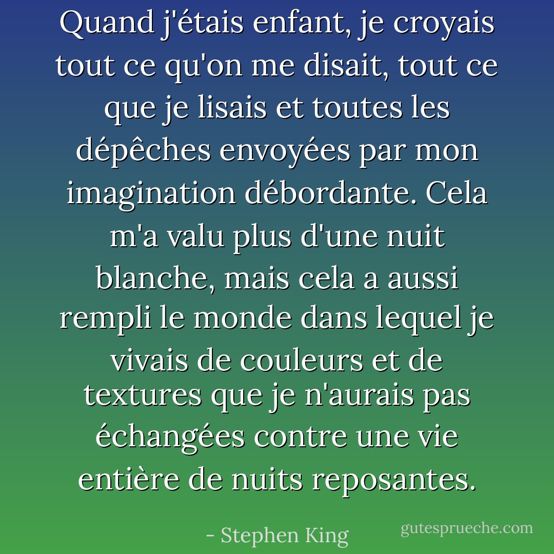 Quand j'étais enfant, je croyais tout ce qu'on me disait, tout ce que je lisais et toutes les dépêches envoyées par mon imagination débordante. Cela m'a valu plus d'une nuit blanche, mais cela a aussi rempli le monde dans lequel je vivais de couleurs et de textures que je n'aurais pas échangées contre une vie entière de nuits reposantes. - Stephen King