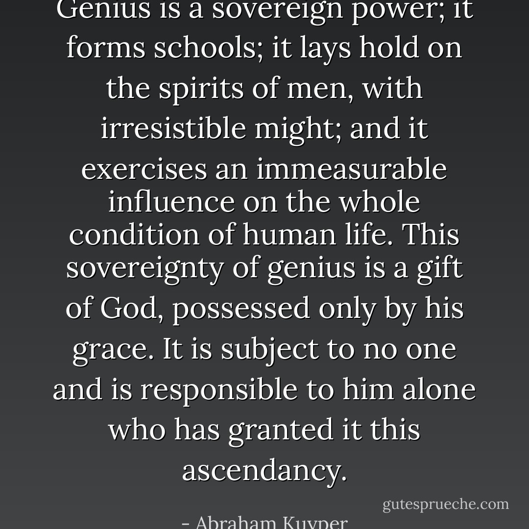 Genius is a sovereign power; it forms schools; it lays hold on the spirits of men, with irresistible might; and it exercises an immeasurable influence on the whole condition of human life. This sovereignty of genius is a gift of God, possessed only by his grace. It is subject to no one and is responsible to him alone who has granted it this ascendancy. - Abraham Kuyper