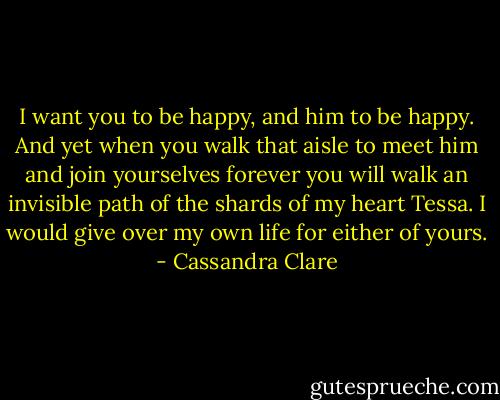 I want you to be happy, and him to be happy. And yet when you walk that aisle to meet him and join yourselves forever you will walk an invisible path of the shards of my heart Tessa. I would give over my own life for either of yours. - Cassandra Clare