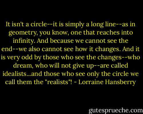It isn't a circle--it is simply a long line--as in geometry, you know, one that reaches into infinity. And because we cannot see the end--we also cannot see how it changes. And it is very odd by those who see the changes--who dream, who will not give up--are called idealists...and those who see only the circle we call them the "realists"! - Lorraine Hansberry