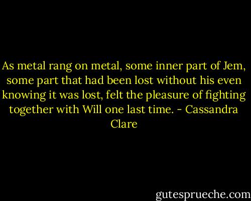As metal rang on metal, some inner part of Jem, some part that had been lost without his even knowing it was lost, felt the pleasure of fighting together with Will one last time. - Cassandra Clare
