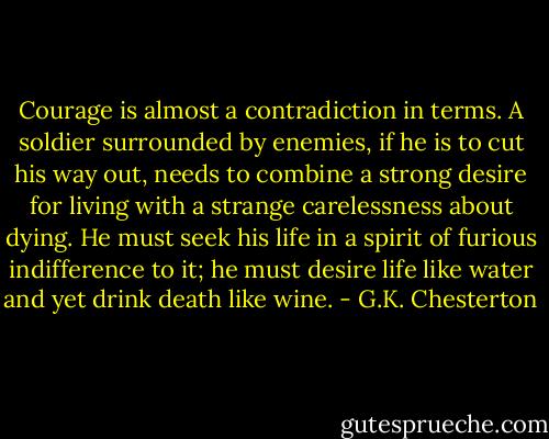 Courage is almost a contradiction in terms. A soldier surrounded by enemies, if he is to cut his way out, needs to combine a strong desire for living with a strange carelessness about dying. He must seek his life in a spirit of furious indifference to it; he must desire life like water and yet drink death like wine. - G.K. Chesterton