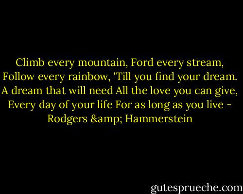 Climb every mountain,<br />Ford every stream,<br />Follow every rainbow,<br />'Till you find your dream.<br />A dream that will need<br />All the love you can give,<br />Every day of your life<br />For as long as you live - Rodgers & Hammerstein