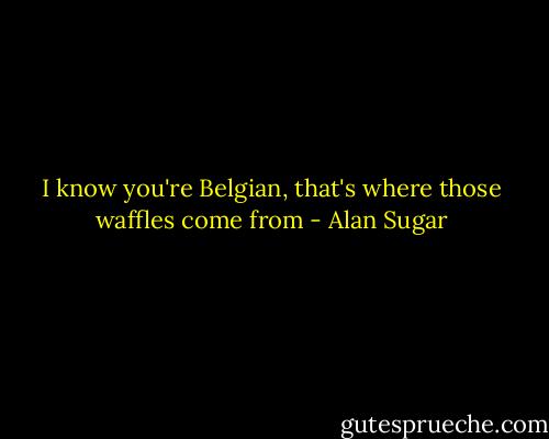 I know you're Belgian, that's where those waffles come from - Alan Sugar