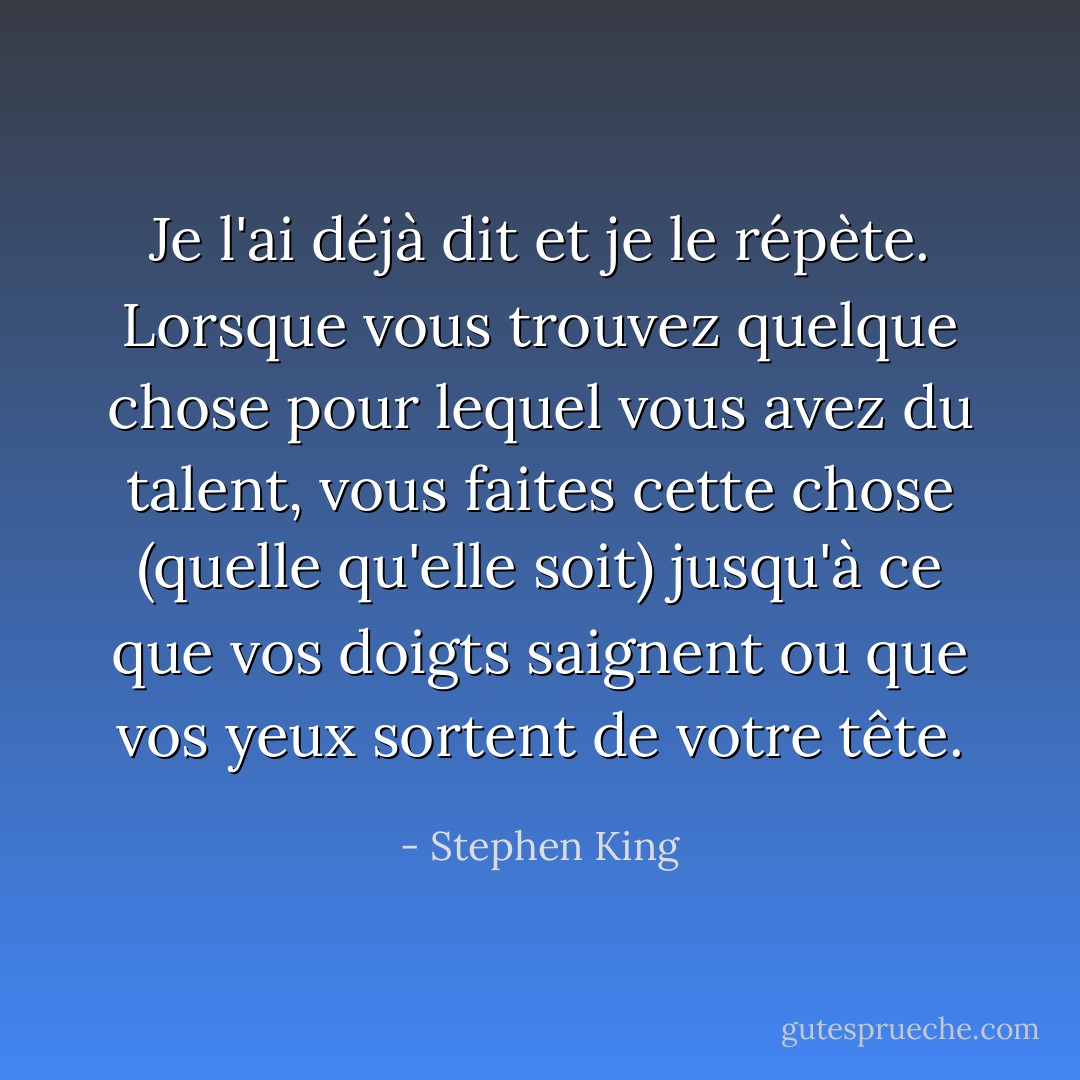 Je l'ai déjà dit et je le répète. Lorsque vous trouvez quelque chose pour lequel vous avez du talent, vous faites cette chose (quelle qu'elle soit) jusqu'à ce que vos doigts saignent ou que vos yeux sortent de votre tête. - Stephen King