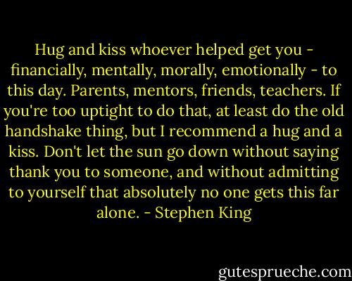 Hug and kiss whoever helped get you - financially, mentally, morally, emotionally - to this day. Parents, mentors, friends, teachers. If you're too uptight to do that, at least do the old handshake thing, but I recommend a hug and a kiss. Don't let the sun go down without saying thank you to someone, and without admitting to yourself that absolutely no one gets this far alone. - Stephen King