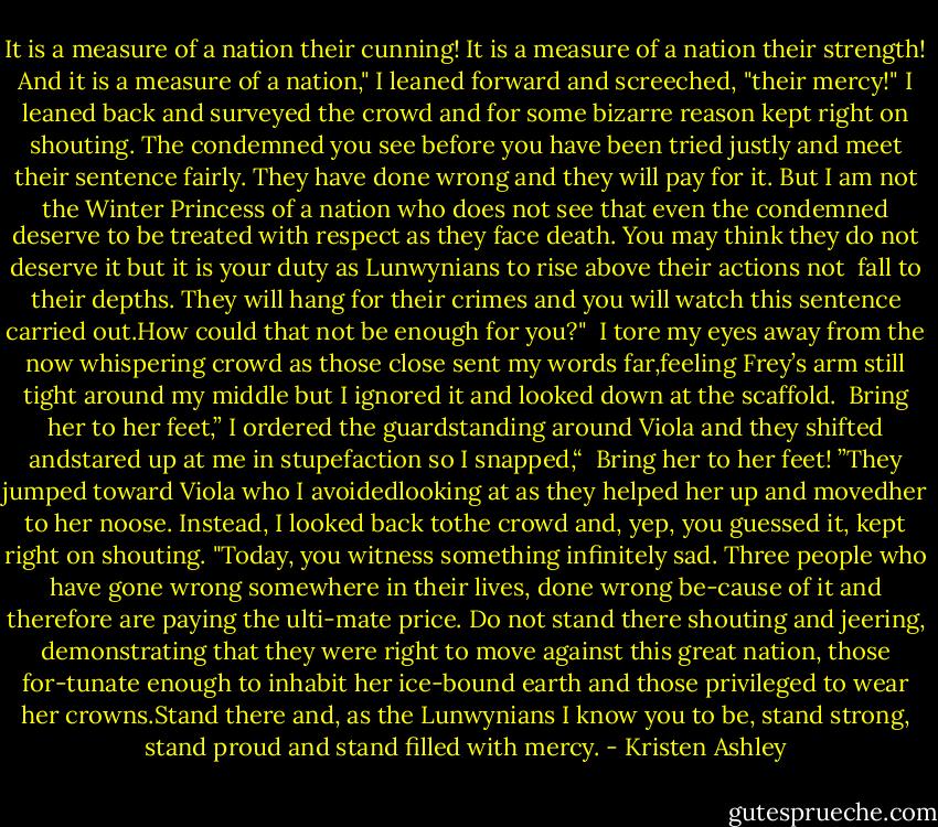 It is a measure of a nation their cunning! It is a measure of a nation their strength! And it is a measure of a nation," I leaned forward and screeched, "their mercy!" I leaned back and surveyed the crowd and for some bizarre reason kept right on shouting. The condemned you see before you have been tried justly and meet their sentence fairly. They have done wrong and they will pay for it. But I am not the Winter Princess of a nation who does not see that even the condemned deserve to be treated with respect as they face death. You may think they do not deserve it but it is your duty as Lunwynians to rise above their actions<br />not <br />fall to their depths. They will hang for their crimes and you will watch this sentence carried out.How could that not be enough for you?"<br /><br />I tore my eyes away from the now whispering crowd as those close sent my words far,feeling Frey’s arm still tight around my middle but I ignored it and looked down at the scaffold.<br /><br />Bring her to her feet,” I ordered the guardstanding around Viola and they shifted andstared up at me in stupefaction so I snapped,“<br /> Bring her to her feet!<br />”They jumped toward Viola who I avoidedlooking at as they helped her up and movedher to her noose. Instead, I looked back tothe crowd and, yep, you guessed it, kept right on shouting.<br />"Today, you witness something infinitely sad. Three people who have gone wrong somewhere in their lives, done wrong be-cause of it and therefore are paying the ulti-mate price. Do not stand there shouting and jeering, demonstrating that they were right to move against this great nation, those for-tunate enough to inhabit her ice-bound earth and those privileged to wear her crowns.Stand there and, as the Lunwynians I know you to be, stand strong, stand proud and stand filled with mercy. - Kristen Ashley