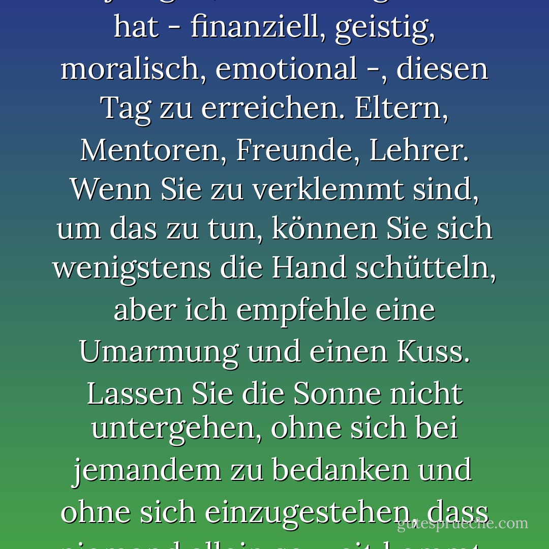 Umarmen und küssen Sie denjenigen, der Ihnen geholfen hat - finanziell, geistig, moralisch, emotional -, diesen Tag zu erreichen. Eltern, Mentoren, Freunde, Lehrer. Wenn Sie zu verklemmt sind, um das zu tun, können Sie sich wenigstens die Hand schütteln, aber ich empfehle eine Umarmung und einen Kuss. Lassen Sie die Sonne nicht untergehen, ohne sich bei jemandem zu bedanken und ohne sich einzugestehen, dass niemand allein so weit kommt. - Stephen King<