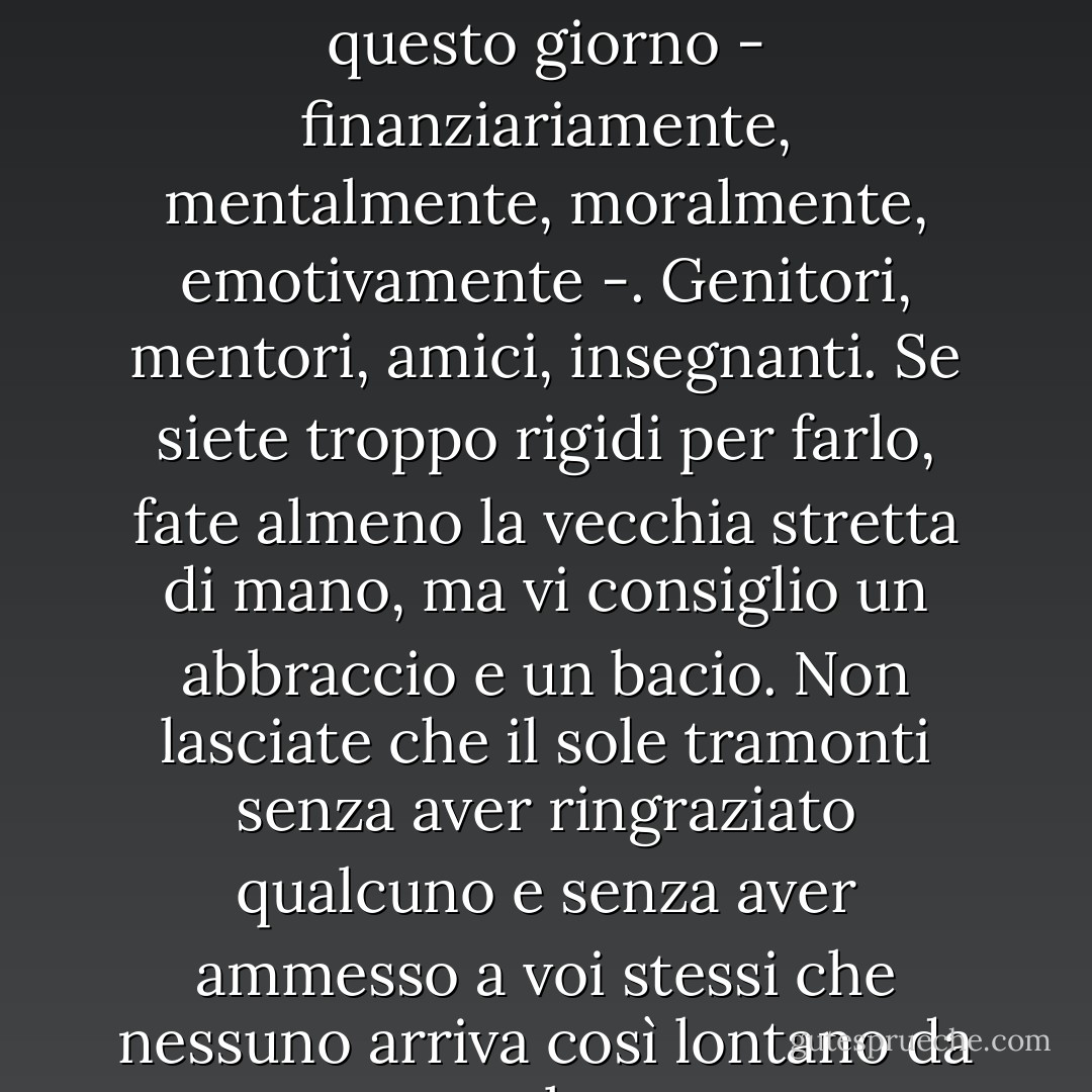 Abbracciate e baciate chiunque vi abbia aiutato ad arrivare a questo giorno - finanziariamente, mentalmente, moralmente, emotivamente -. Genitori, mentori, amici, insegnanti. Se siete troppo rigidi per farlo, fate almeno la vecchia stretta di mano, ma vi consiglio un abbraccio e un bacio. Non lasciate che il sole tramonti senza aver ringraziato qualcuno e senza aver ammesso a voi stessi che nessuno arriva così lontano da solo. - Stephen King