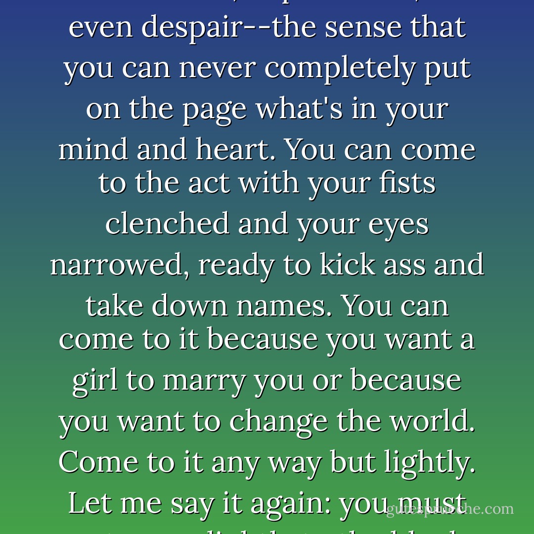You can approach the act of writing with nervousness, excitement, hopefulness, or even despair--the sense that you can never completely put on the page what's in your mind and heart. You can come to the act with your fists clenched and your eyes narrowed, ready to kick ass and take down names. You can come to it because you want a girl to marry you or because you want to change the world. Come to it any way but lightly. Let me say it again: you must not come lightly to the blank page. - Stephen King