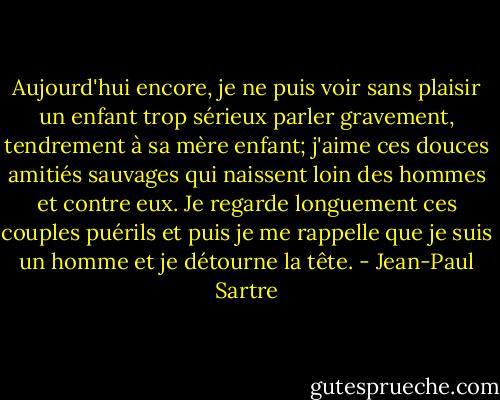 Aujourd'hui encore, je ne puis voir sans plaisir un enfant trop sérieux parler gravement, tendrement à sa mère enfant; j'aime ces douces amitiés sauvages qui naissent loin des hommes et contre eux.<br />Je regarde longuement ces couples puérils et puis je me rappelle que je suis un homme et je détourne la tête. - Jean-Paul Sartre