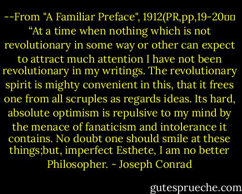 --From "A Familiar Preface", 1912(PR,pp,19-20）：<br />“At a time when nothing which is not revolutionary in some way or other can expect to attract much attention I have not been revolutionary in my writings. The revolutionary spirit is mighty convenient in this, that it frees one from all scruples as regards ideas. Its hard, absolute optimism is repulsive to my mind by the menace of fanaticism and intolerance it contains. No doubt one should smile at these things;but, imperfect Esthete, I am no better Philosopher. - Joseph Conrad