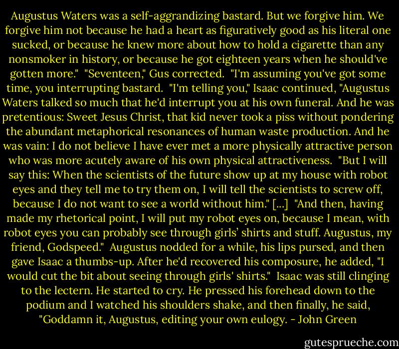 Augustus Waters was a self-aggrandizing bastard. But we forgive him. We forgive him not because he had a heart as figuratively good as his literal one sucked, or because he knew more about how to hold a cigarette than any nonsmoker in history, or because he got eighteen years when he should've gotten more."<br /><br />"Seventeen," Gus corrected.<br /><br />"I'm assuming you've got some time, you interrupting bastard.<br /><br />"I'm telling you," Isaac continued, "Augustus Waters talked so much that he'd interrupt you at his own funeral. And he was pretentious: Sweet Jesus Christ, that kid never took a piss without pondering the abundant metaphorical resonances of human waste production. And he was vain: I do not believe I have ever met a more physically attractive person who was more acutely aware of his own physical attractiveness.<br /><br />"But I will say this: When the scientists of the future show up at my house with robot eyes and they tell me to try them on, I will tell the scientists to screw off, because I do not want to see a world without him." [...]<br /><br />"And then, having made my rhetorical point, I will put my robot eyes on, because I mean, with robot eyes you can probably see through girls’ shirts and stuff. Augustus, my friend, Godspeed."<br /><br />Augustus nodded for a while, his lips pursed, and then gave Isaac a thumbs-up. After he'd recovered his composure, he added, "I would cut the bit about seeing through girls' shirts."<br /><br />Isaac was still clinging to the lectern. He started to cry. He pressed his forehead down to the podium and I watched his shoulders shake, and then finally, he said, "Goddamn it, Augustus, editing your own eulogy. - John Green