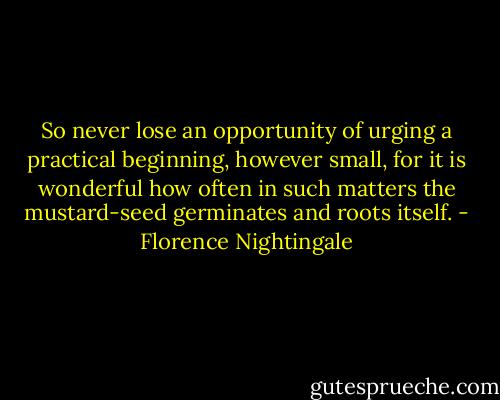 So never lose an opportunity of urging a practical beginning, however small, for it is wonderful how often in such matters the mustard-seed germinates and roots itself. - Florence Nightingale