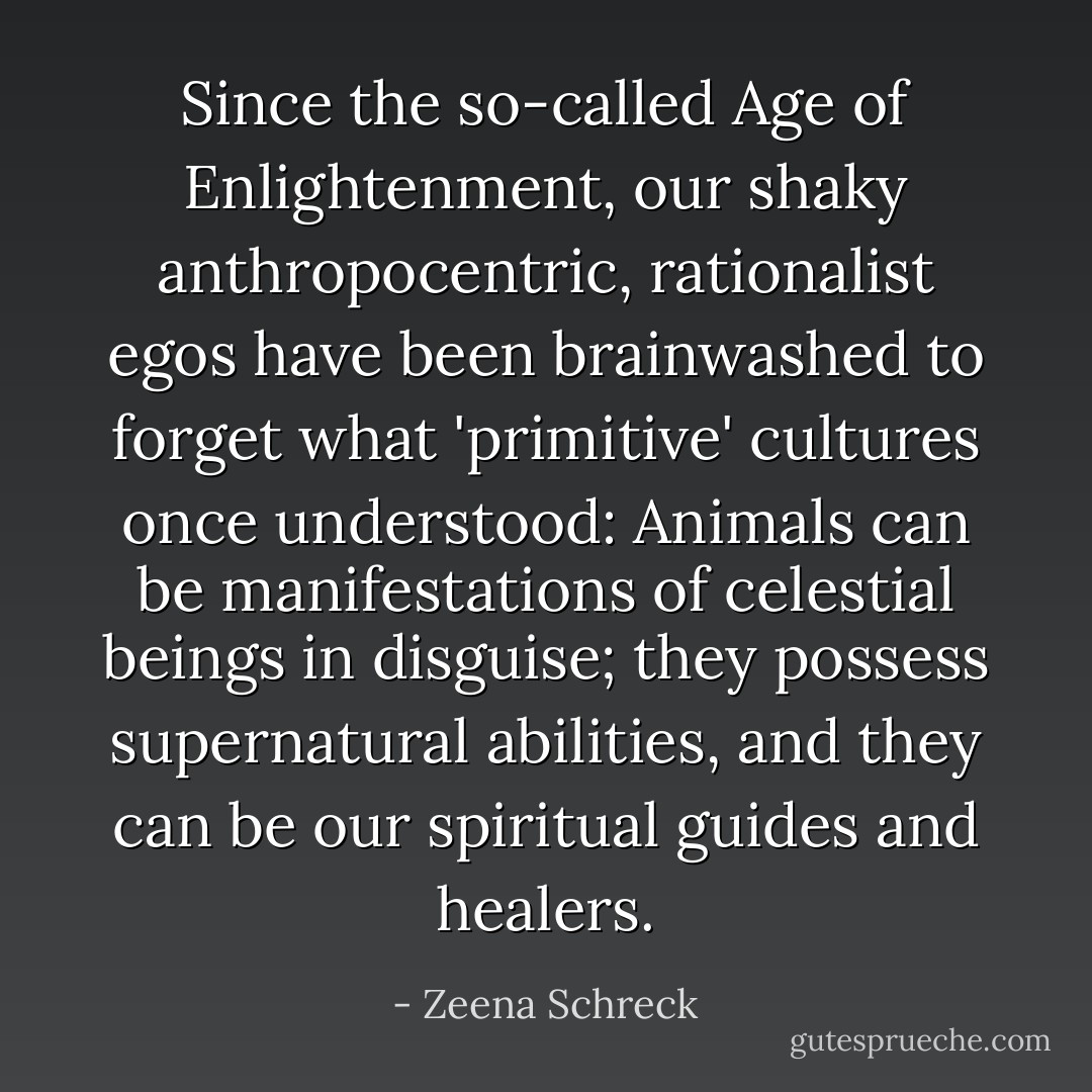Since the so-called Age of Enlightenment, our shaky anthropocentric, rationalist egos have been brainwashed to forget what 'primitive' cultures once understood: Animals can be manifestations of celestial beings in disguise; they possess supernatural abilities, and they can be our spiritual guides and healers. - Zeena Schreck