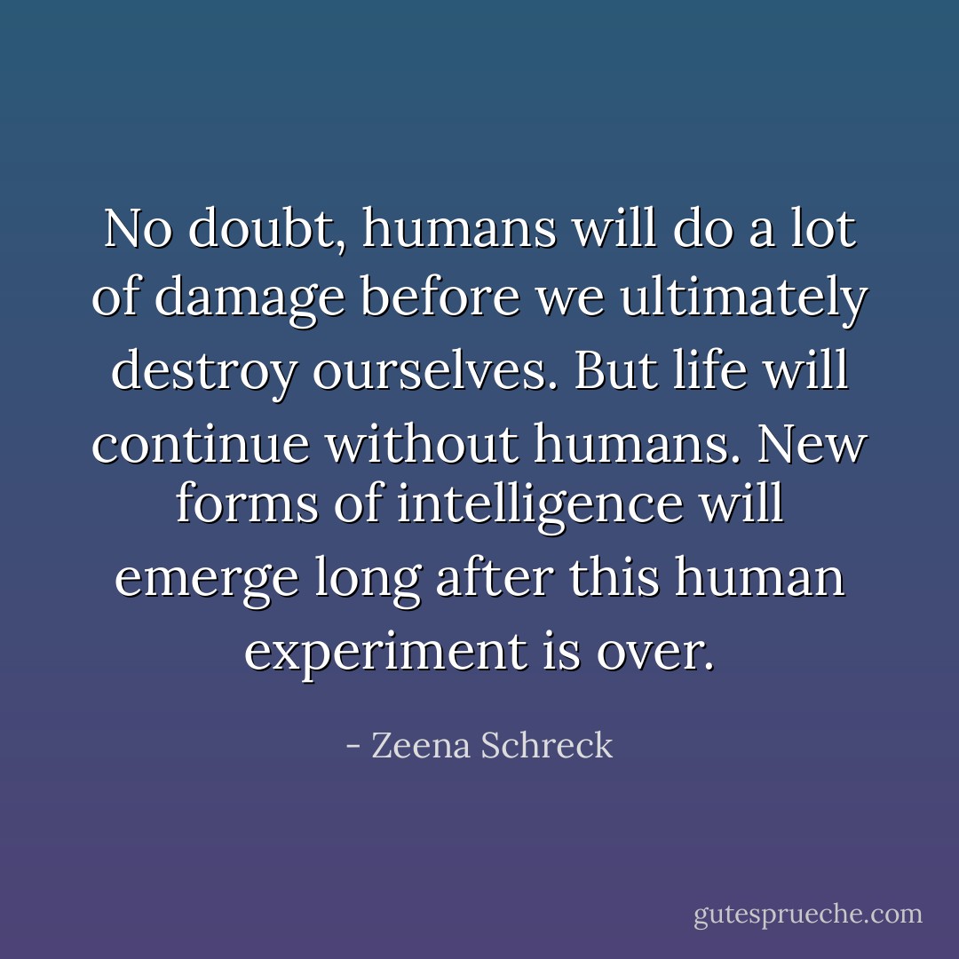 No doubt, humans will do a lot of damage before we ultimately destroy ourselves. But life will continue without humans. New forms of intelligence will emerge long after this human experiment is over. - Zeena Schreck