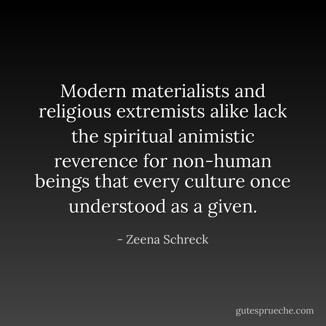Modern materialists and religious extremists alike lack the spiritual animistic reverence for non-human beings that every culture once understood as a given. - Zeena Schreck