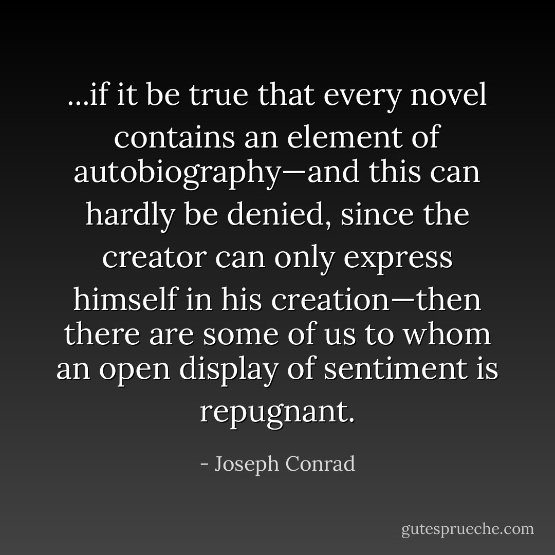 ...if it be true that every novel contains an element of autobiography—and this can hardly be denied, since the creator can only express himself in his creation—then there are some of us to whom an open display of sentiment is repugnant. - Joseph Conrad