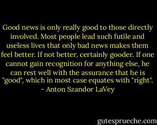 Good news is only really good to those directly involved. Most people lead such futile and useless lives that only bad news makes them feel better. If not better, certainly gooder. If one cannot gain recognition for anything else, he can rest well with the assurance that he is "good", which in most case equates with "right". - Anton Szandor LaVey