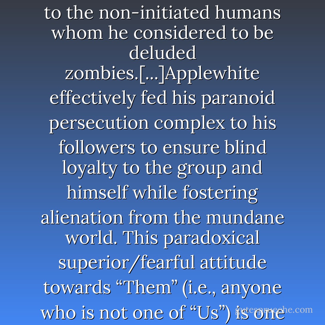 Among [Applewhite's] other teachings was the classic cult specialty of developing disdain for anyone outside of the Heaven's Gate commune. Applewhite flattered his would-be alien flock that they were an elite elect far superior to the non-initiated humans whom he considered to be deluded zombies.[...]Applewhite effectively fed his paranoid persecution complex to his followers to ensure blind loyalty to the group and himself while fostering alienation from the mundane world. This paradoxical superior/fearful attitude towards “Them” (i.e., anyone who is not one of “Us”) is one of the simplest means of hooking even the most skeptical curiosity seeker into the solipsistic netherworld of a [mentally unbalanced] leader's insecure and threatened worldview. - Zeena Schreck