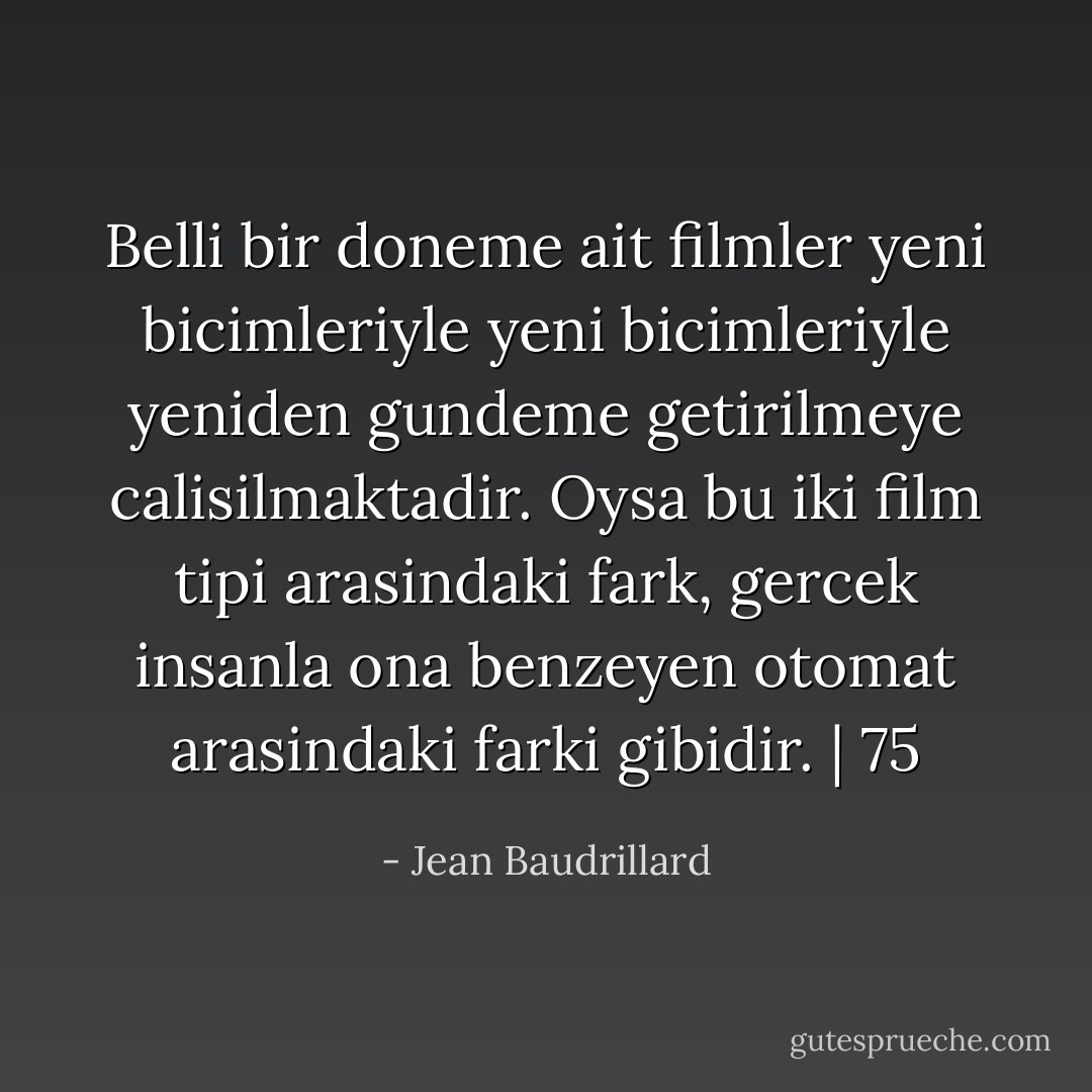 Belli bir doneme ait filmler yeni bicimleriyle yeni bicimleriyle yeniden gundeme getirilmeye calisilmaktadir. Oysa bu iki film tipi arasindaki fark, gercek insanla ona benzeyen otomat arasindaki farki gibidir. | 75 - Jean Baudrillard