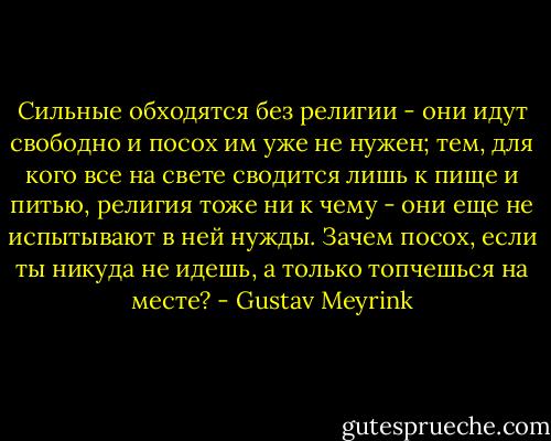 Сильные обходятся без религии - они идут свободно и посох им уже не нужен; тем, для кого все на свете сводится лишь к пище и питью, религия тоже ни к чему - они еще не испытывают в ней нужды. Зачем посох, если ты никуда не идешь, а только топчешься на месте? - Gustav Meyrink