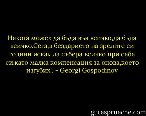 Някога можех да бъда във всичко,да бъда всичко.Сега,в бездарието на зрелите си години исках да събера всичко при себе си,като малка компенсация за онова,което изгубих". - Georgi Gospodinov