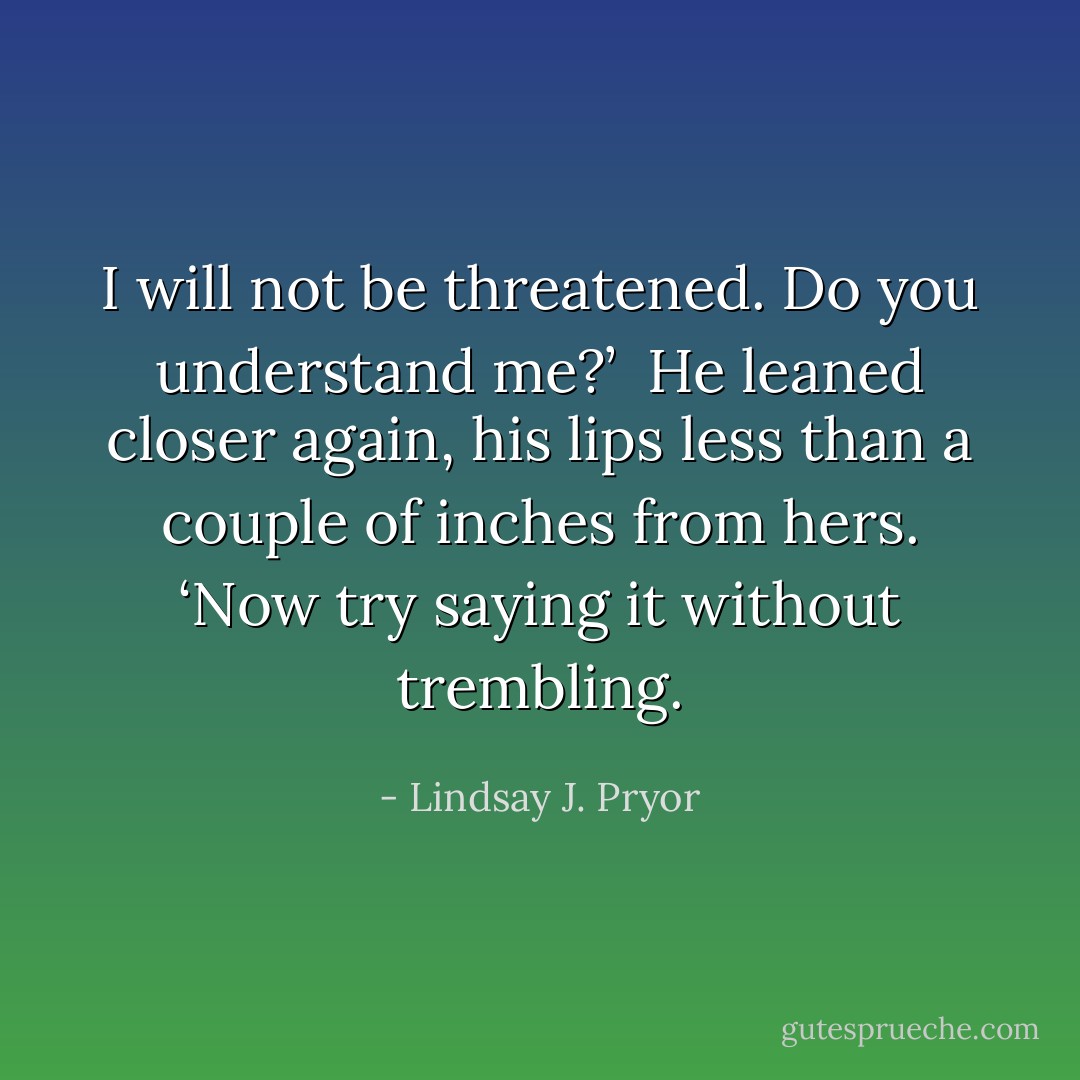 I will not be threatened. Do you understand me?’ <br />He leaned closer again, his lips less than a couple of inches from hers. ‘Now try saying it without trembling. - Lindsay J. Pryor