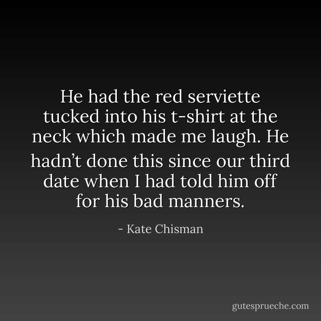 He had the red serviette tucked into his t-shirt at the neck which made me laugh. He hadn’t done this since our third date when I had told him off for his bad manners. - Kate Chisman
