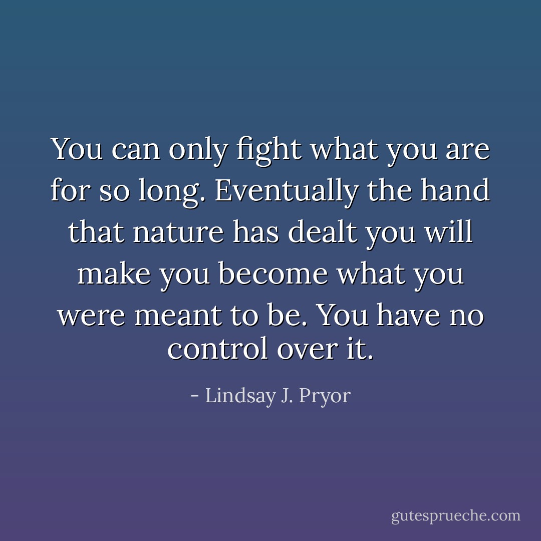 You can only fight what you are for so long. Eventually the hand that nature has dealt you will make you become what you were meant to be. You have no control over it. - Lindsay J. Pryor