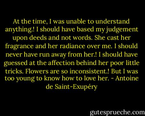 At the time, I was unable to understand anything.! I should have based my judgement upon deeds and not words. She cast her fragrance and her radiance over me. I should never have run away from her.! I should have guessed at the affection behind her poor little tricks. Flowers are so inconsistent.! But I was too young to know how to love her. - Antoine de Saint-Exupéry